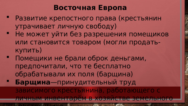 Восточная Европа Развитие крепостного права (крестьянин утрачивает личную свободу) Не может уйти без разрешения помещиков или становится товаром (могли продать-купить) Помещики не брали оброк деньгами, предпочитали, что те бесплатно обрабатывали их поля (барщина) Барщина —принудительный труд зависимого крестьянина, работающего с личным инвентарём в хозяйстве земельного собственника. 