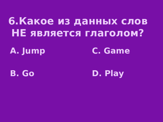 6.Какое из данных слов НЕ является глаголом? А. Jump C. Game   B. Go D. Play 