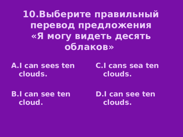 10.Выберите правильный перевод предложения  «Я могу видеть десять облаков» А.I can sees ten clouds. C.I cans sea ten clouds.   B.I can see ten cloud. D.I can see ten clouds.  