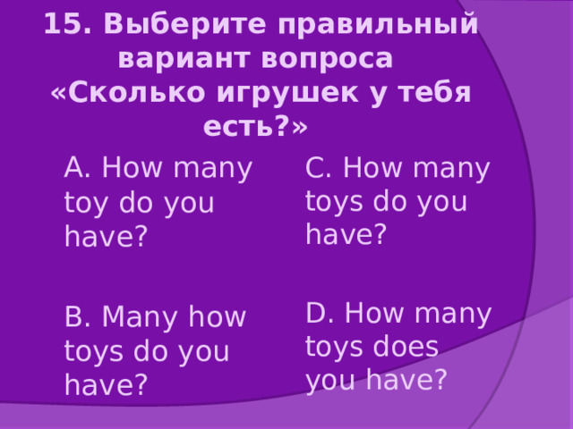 15. Выберите правильный вариант вопроса  «Сколько игрушек у тебя есть?»    А. How many toy do you have? C. How many toys do you have? B. Many how toys do you have? D. How many toys does you have? 