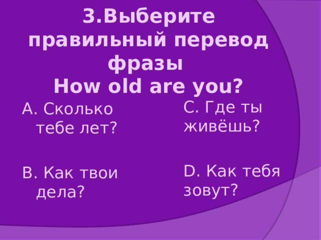 3.Выберите правильный перевод фразы  How old are you? А. Сколько тебе лет? В. Как твои дела? С. Где ты живёшь? D. Как тебя зовут? 