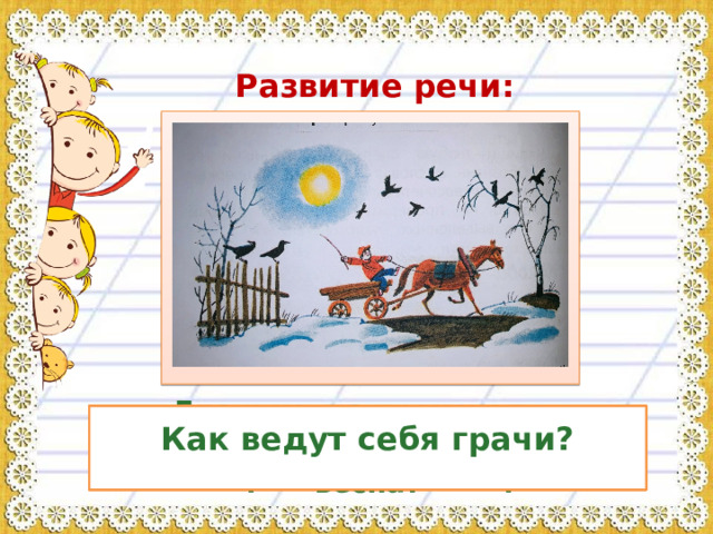  Развитие речи:  Что изобразил художник на своём рисунке?  Как ведут себя грачи?  Рассмотрите, каким изобразил художник снег? Какие деревья? По каким признакам можно догадаться, что наступает весна?   Где и когда происходят действия? Какое время года на картине?  