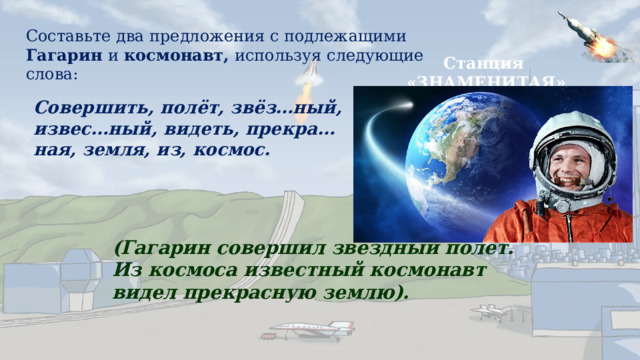 Составьте два предложения с подлежащими Гагарин и космонавт, используя следующие слова: Станция «ЗНАМЕНИТАЯ» Совершить, полёт, звёз…ный, извес…ный, видеть, прекра…ная, земля, из, космос. (Гагарин совершил звёздный полёт. Из космоса известный космонавт видел прекрасную землю). 