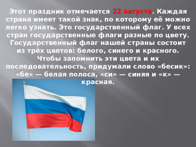 Этот праздник отмечается 22 августа . Каждая страна имеет такой знак, по которому её можно легко узнать. Это государственный флаг. У всех стран государственные флаги разные по цвету. Государственный флаг нашей страны состоит из трёх цветов: белого, синего и красного. Чтобы запомнить эти цвета и их последовательность, придумали слово «бесик»: «бе» — белая полоса, «си» — синяя и «к» — красная. 