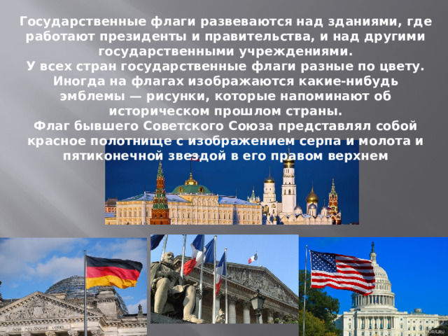 Государственные флаги развеваются над зданиями, где работают президенты и правительства, и над другими государственными учреждениями. У всех стран государственные флаги разные по цвету. Иногда на флагах изображаются какие-нибудь эмблемы — рисунки, которые напоминают об историческом прошлом страны. Флаг бывшего Советского Союза представлял собой красное полотнище с изображением серпа и молота и пятиконечной звездой в его правом верхнем 