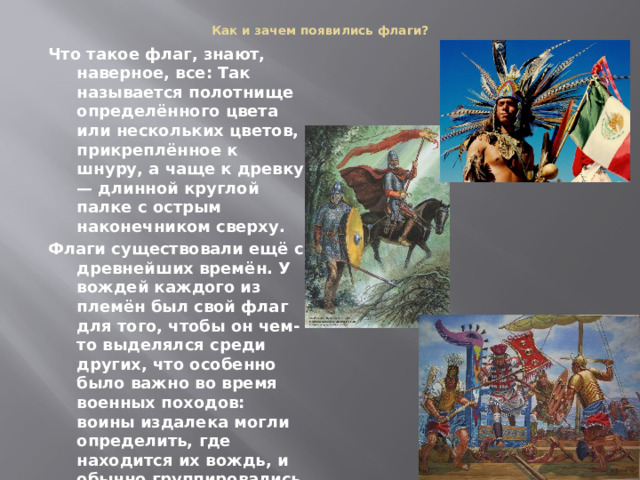 Как и зачем появились флаги?   Что такое флаг, знают, наверное, все: Так называется полотнище определённого цвета или нескольких цветов, прикреплённое к шнуру, а чаще к древку — длинной круглой палке с острым наконечником сверху. Флаги существовали ещё с древнейших времён. У вождей каждого из племён был свой флаг для того, чтобы он чем-то выделялся среди других, что особенно было важно во время военных походов: воины издалека могли определить, где находится их вождь, и обычно группировались вокруг своего предводителя с флагом. Да и в мирное время флаг придавал вождю особое значение. 