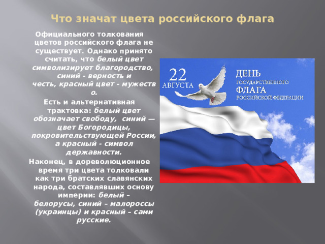 Что значат цвета российского флага   Официального толкования цветов российского флага не существует. Однако принято считать, что  белый цвет символизирует благородство, синий - верность и честь, красный цвет - мужество. Есть и альтернативная трактовка:  белый цвет обозначает свободу,  синий — цвет Богородицы, покровительствующей России, а красный - символ державности. Наконец, в дореволюционное время три цвета толковали как три братских славянских народа, составлявших основу империи:  белый – белорусы, синий – малороссы (украинцы) и красный – сами русские.  