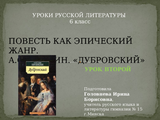 УРОКИ РУССКОЙ ЛИТЕРАТУРЫ 6 класс ПОВЕСТЬ КАК ЭПИЧЕСКИЙ ЖАНР. А.С.ПУШКИН. «ДУБРОВСКИЙ» УРОК ВТОРОЙ Подготовила Головнева Ирина Борисовна , учитель русского языка и литературы гимназии № 15 г.Минска 