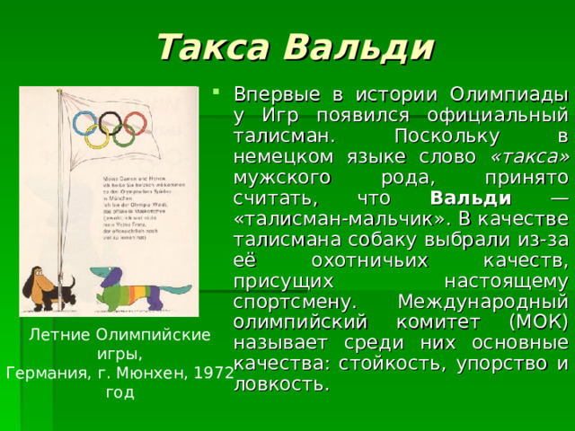Такса Вальди Впервые в истории Олимпиады у Игр появился официальный талисман. Поскольку в немецком языке слово «такса» мужского рода, принято считать, что Вальди — «талисман-мальчик». В качестве талисмана собаку выбрали из-за её охотничьих качеств, присущих настоящему спортсмену. Международный олимпийский комитет (МОК) называет среди них основные качества: стойкость, упорство и ловкость. Летние Олимпийские игры, Германия, г. Мюнхен, 1972 год 