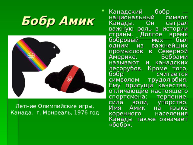 Бобр Амик Канадский бобр — национальный символ Канады. Он сыграл важную роль в истории страны. Долгое время бобровый мех был одним из важнейших промыслов в Северной Америке. Бобрами называют и канадских лесорубов. Кроме того, бобр считается символом трудолюбия. Ему присущи качества, отличающие настоящего спортсмена: терпение, сила воли, упорство. Имя Амик на языке коренного населения Канады также означает «бобр». Летние Олимпийские игры, Канада, г. Монреаль, 1976 год 