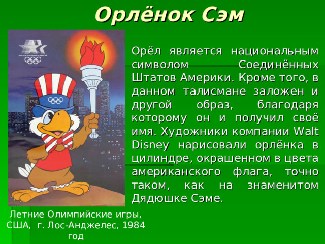 Орлёнок Сэм Орёл является национальным символом Соединённых Штатов Америки. Кроме того, в данном талисмане заложен и другой образ, благодаря которому он и получил своё имя. Художники компании Walt Disney нарисовали орлёнка в цилиндре, окрашенном в цвета американского флага, точно таком, как на знаменитом Дядюшке Сэме. Летние Олимпийские игры, США, г. Лос-Анджелес, 1984 год 