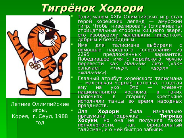 Тигрёнок Ходори  Талисманом XXIV Олимпийских игр стал герой корейских легенд — амурский тигр. Чтобы нивелировать (сглаживать) отрицательные стороны хищного зверя, его изобразили маленьким тигрёнком, добрым и безобидным. Имя для талисмана выбирали с помощью народного голосования из 2295 предложенных вариантов. Победившее имя с корейского можно перевести как Мальчик Тигр ( «Хо» означает «тигр» , а «дори» — «мальчик» ). Главный атрибут корейского талисмана — маленькая чёрная шапочка, надетая ему на ухо. Это — элемент национального костюма; в таких шапочках в старину крестьяне исполняли танцы во время народных празднеств. Для Ходори была изначально придумана подружка — Тигрица Хосуни , но она не получила такой популярности, как официальный талисман, и о ней быстро забыли. Летние Олимпийские игры, Корея, г. Сеул, 1988 год 