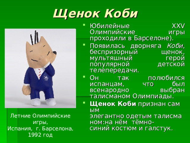 Щенок Коби Юбилейные XXV Олимпийские игры проходили в Барселоне). Появилась дворняга Коби , беспризорный щенок, мультяшный герой популярной детской телепередачи. Он так полюбился испанцам, что был всенародно выбран талисманом Олимпиады . Щенок Коби  признан самым элегантно одетым талисманом:на нём  тёмно-синий костюм и галстук. Летние Олимпийские игры, Испания, г. Барселона, 1992 год 