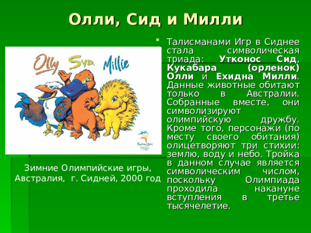 Олли, Сид и Милли Талисманами Игр в Сиднее стала символическая триада: Утконос Сид , Кукабара (орленок) Олли и Ехидна Милли . Данные животные обитают только в Австралии. Собранные вместе, они символизируют олимпийскую дружбу. Кроме того, персонажи (по месту своего обитания) олицетворяют три стихии: землю, воду и небо. Тройка в данном случае является символическим числом, поскольку Олимпиада проходила накануне вступления в третье тысячелетие. Зимние Олимпийские игры, Австралия, г. Сидней, 2000 год 