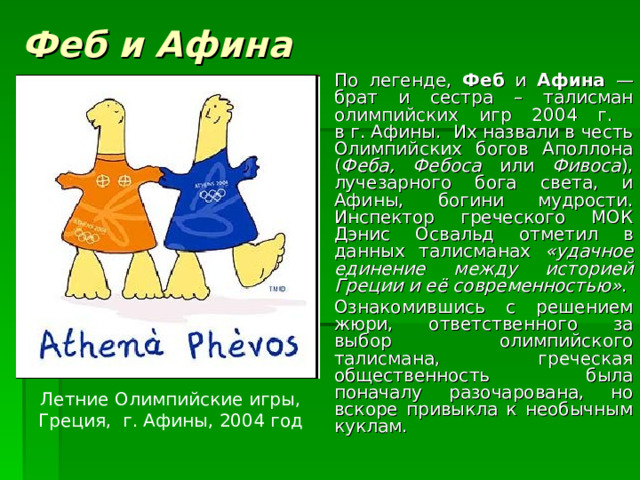 Феб и Афина По легенде, Феб и Афина — брат и сестра – талисман олимпийских игр 2004 г.  в г. Афины. Их назвали в честь Олимпийских богов Аполлона ( Феба, Фебоса или Фивоса ), лучезарного бога света, и Афины, богини мудрости. Инспектор греческого МОК Дэнис Освальд отметил в данных талисманах «удачное единение между историей Греции и её современностью» . Ознакомившись с решением жюри, ответственного за выбор олимпийского талисмана, греческая общественность была поначалу разочарована, но вскоре привыкла к необычным куклам. Летние Олимпийские игры, Греция, г. Афины, 2004 год 