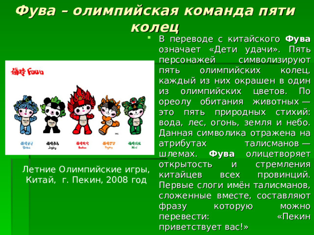 Фува – олимпийская команда пяти колец   В переводе с китайского Фува означает «Дети удачи». Пять персонажей символизируют пять олимпийских колец, каждый из них окрашен в один из олимпийских цветов. По ореолу обитания животных — это пять природных стихий: вода, лес, огонь, земля и небо. Данная символика отражена на атрибутах талисманов — шлемах. Фува олицетворяет открытость и стремления китайцев всех провинций. Первые слоги имён талисманов, сложенные вместе, составляют фразу которую можно перевести: «Пекин приветствует вас!» Летние Олимпийские игры, Китай, г. Пекин, 2008 год 
