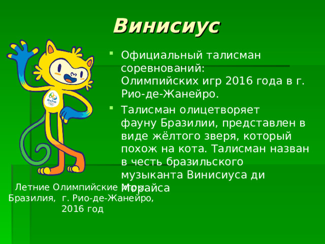 Винисиус Официальный талисман соревнований: Олимпийских игр 2016 года в г. Рио-де-Жанейро. Талисман олицетворяет фауну Бразилии, представлен в виде жёлтого зверя, который похож на кота. Талисман назван в честь бразильского музыканта Винисиуса ди Морайса   Летние Олимпийские игры, Бразилия, г. Рио-де-Жанейро,  2016 год 