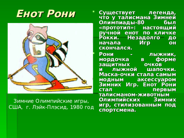 Енот Рони Существует легенда, что у талисмана Зимней Олимпиады-80 был «прототип»: настоящий ручной енот по кличке Рокки. Незадолго до начала Игр он скончался. Рони - лыжник, мордочка в форме защитных очков  и лыжной шапочки. Маска-очки стала самым модным аксессуаром Зимних Игр. Енот Рони стал первым талисманом-животным Олимпийских Зимних игр, стилизованным под спортсмена. Зимние Олимпийские игры, США, г. Лэйк-Плэсид, 1980 год 