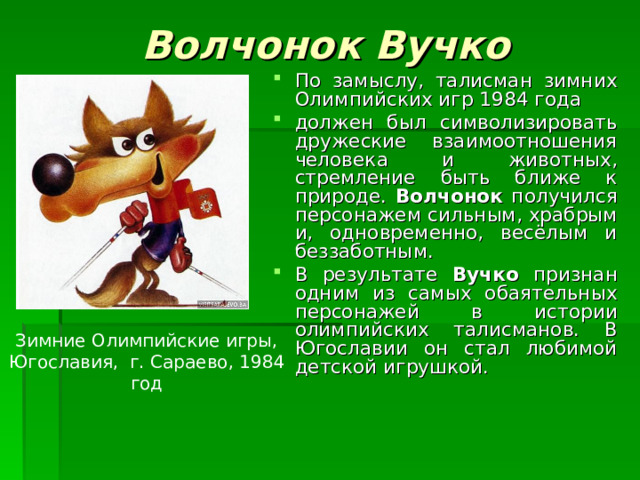 Волчонок Вучко По замыслу, талисман зимних Олимпийских игр 1984 года должен был символизировать дружеские взаимоотношения человека и животных, стремление быть ближе к природе. Волчонок получился персонажем сильным, храбрым и, одновременно, весёлым и беззаботным. В результате Вучко признан одним из самых обаятельных персонажей в истории олимпийских талисманов. В Югославии он стал любимой детской игрушкой. Зимние Олимпийские игры, Югославия, г. Сараево, 1984 год 