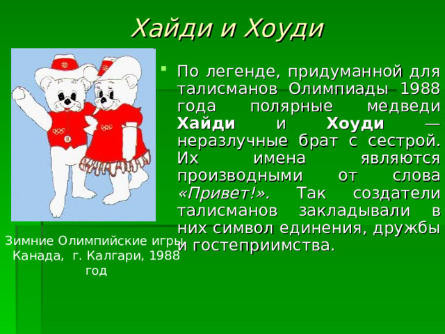 Хайди и Хоуди По легенде, придуманной для талисманов Олимпиады 1988 года полярные медведи Хайди и Хоуди — неразлучные брат с сестрой. Их имена являются производными от слова «Привет!». Так создатели талисманов закладывали в них символ единения, дружбы и гостеприимства. Зимние Олимпийские игры, Канада, г. Калгари, 1988 год 