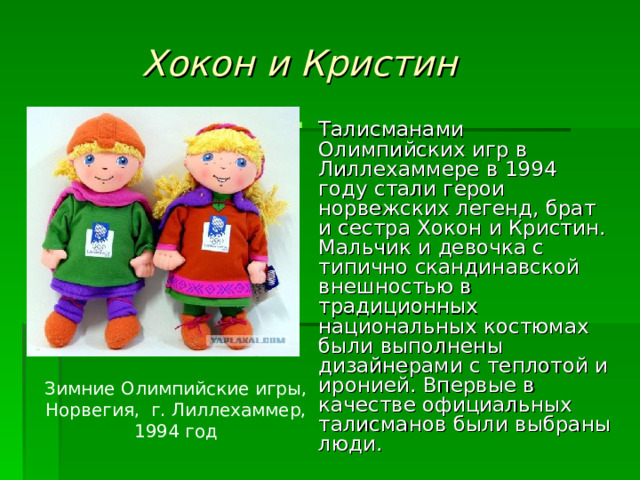 Хокон и Кристин Талисманами Олимпийских игр в Лиллехаммере в 1994 году стали герои норвежских легенд, брат и сестра Хокон и Кристин. Мальчик и девочка с типично скандинавской внешностью в традиционных национальных костюмах были выполнены дизайнерами с теплотой и иронией. Впервые в качестве официальных талисманов были выбраны люди. Зимние Олимпийские игры, Норвегия, г. Лиллехаммер, 1994 год 