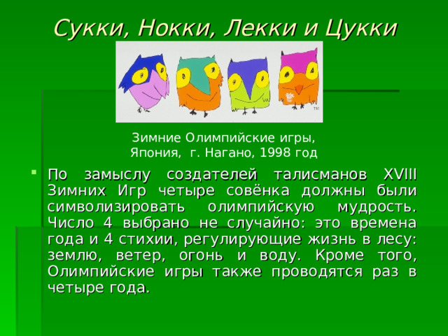 Сукки, Нокки, Лекки и Цукки Зимние Олимпийские игры, Япония, г. Нагано, 1998 год По замыслу создателей талисманов XVIII Зимних Игр четыре совёнка должны были символизировать олимпийскую мудрость. Число 4 выбрано не случайно: это времена года и 4 стихии, регулирующие жизнь в лесу: землю, ветер, огонь и воду. Кроме того, Олимпийские игры также проводятся раз в четыре года. 