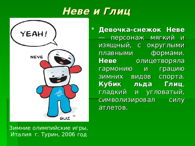 Неве и Глиц Девочка-снежок Неве — персонаж мягкий и изящный, с округлыми плавными формами. Неве олицетворяла гармонию и грацию зимних видов спорта. Кубик льда Глиц , гладкий и угловатый, символизировал силу атлетов. Зимние олимпийские игры, Италия г. Турин , 2006 год 