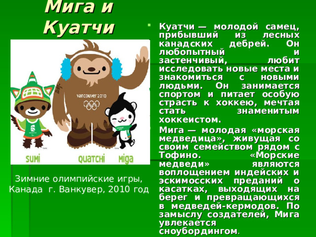 Мига и Куатчи Куатчи — молодой самец, прибывший из лесных канадских дебрей. Он любопытный и застенчивый, любит исследовать новые места и знакомиться с новыми людьми. Он занимается спортом и питает особую страсть к хоккею, мечтая стать знаменитым хоккеистом. Мига — молодая «морская медведица», живущая со своим семейством рядом с Тофино. «Морские медведи» являются воплощением индейских и эскимосских преданий о касатках, выходящих на берег и превращающихся в медведей-кермодов. По замыслу создателей, Мига увлекается сноубордингом . Зимние олимпийские игры, Канада г. Ванкувер , 2010 год 