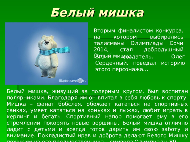 Белый мишка Вторым финалистом конкурса, на котором выбирались талисманы Олимпиады Сочи 2014, стал добродушный белый мишка. Его создатель, Олег Сердечный, поведал историю этого персонажа… Белый мишка, живущий за полярным кругом, был воспитан полярниками. Благодаря им он впитал в себя любовь к спорту. Мишка – фанат бобслея, обожает кататься на спортивных санках, умеет кататься на коньках и лыжах, любит играть в керлинг и бегать. Спортивный напор помогает ему в его стремлении покорять новые вершины. Белый мишка отлично ладит с детьми и всегда готов дарить им свою заботу и внимание. Покладистый нрав и доброта делают Белого Мишку похожим на его предшественника – символа Олимпиады-80. 