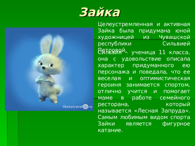 Зайка Целеустремленная и активная Зайка была придумана юной художницей из Чувашской республики Сильвией Петровой. Сильвия – ученица 11 класса, она с удовольствие описала характер придуманного ею персонажа и поведала, что ее веселая и оптимистическая героиня занимается спортом, отлично учится и помогает маме в работе семейного ресторана, который называется «Лесная Запруда». Самым любимым видом спорта Зайки является фигурное катание. 