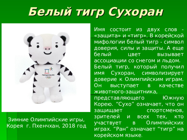 Белый тигр Сухоран Имя состоит из двух слов - «защита» и «тигр». В корейской мифологии белый тигр - символ доверия, силы и защиты. А еще белый цвет вызывает ассоциации со снегом и льдом. Белый тигр, который получил имя Сухоран, символизирует доверие к Олимпийским играм. Он выступает в качестве животного-защитника, представляющего Южную Корею. “Сухо” означает, что он защищает спортсменов, зрителей и всех тех, кто участвует в Олимпийских играх. “Ран” означает “тигр” на корейском языке . Зимние Олимпийские игры, Корея г. Пхенчхан , 2018 год 