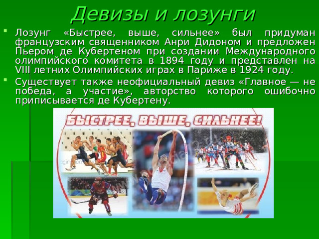 Девизы и лозунги   Лозунг «Быстрее, выше, сильнее» был придуман французским священником Анри Дидоном и предложен Пьером де Кубертеном при создании Международного олимпийского комитета в 1894 году и представлен на VIII летних Олимпийских играх в Париже в 1924 году. Существует также неофициальный девиз «Главное — не победа, а участие», авторство которого ошибочно приписывается де Кубертену.  