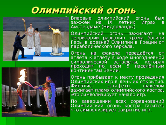 Олимпийский огонь Впервые олимпийский огонь был зажжён на IX летних Играх в Амстердаме (Нидерланды). Олимпийский огонь зажигают на территории развалин храма богини Геры в древней Олимпии в Греции от параболического зеркала.  Огонь на факеле передаётся от атлета к атлету в ходе многодневной символической эстафеты, которая проходит по всем 5 населённым континентам Земли.  Огонь прибывает к месту проведения Олимпийских игр в день их открытия. Финалист эстафеты факелом зажигает пламя олимпийского костра. Это символизирует начало игр.  По завершении всех соревнований Олимпийский огонь костра гасится, что символизирует закрытие игр. 