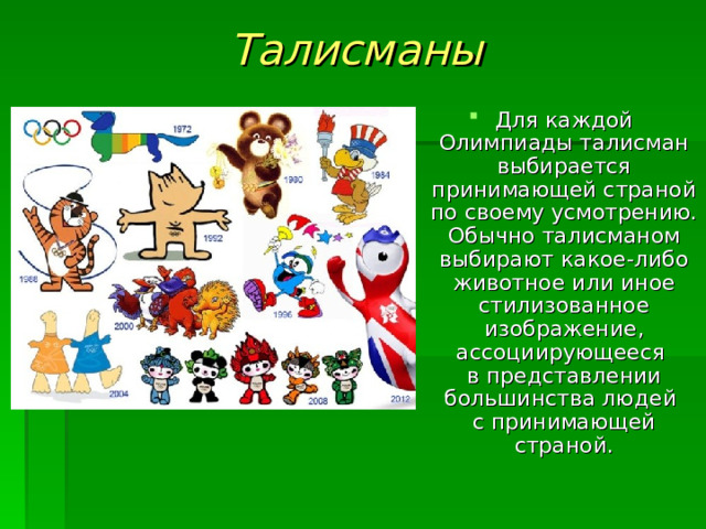 Талисманы Для каждой Олимпиады талисман выбирается принимающей страной по своему усмотрению. Обычно талисманом выбирают какое-либо животное или иное стилизованное изображение, ассоциирующееся  в представлении большинства людей  с принимающей страной. 