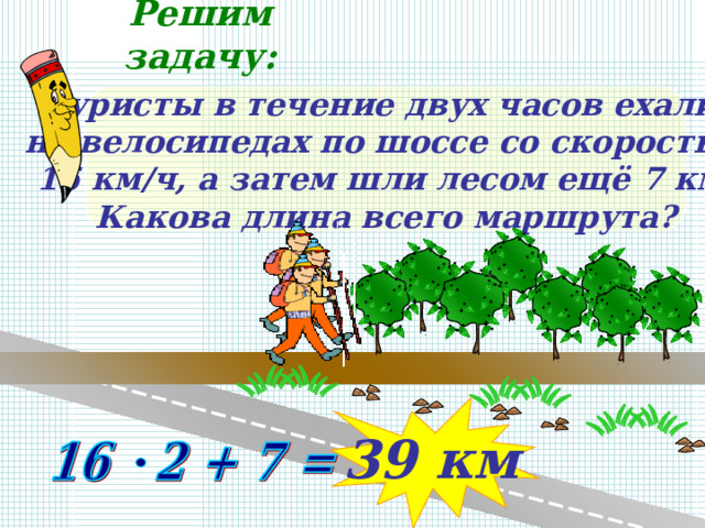 Решим задачу: Туристы в течение двух часов ехали на велосипедах по шоссе со скоростью 16 км/ч, а затем шли лесом ещё 7 км. Какова длина всего маршрута? 39 км 