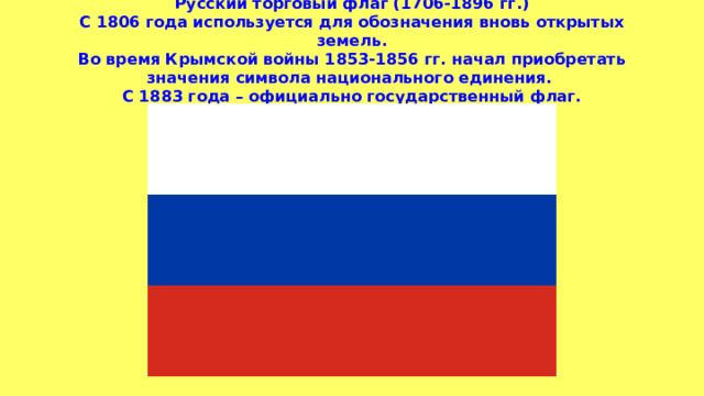 Русский торговый флаг (1706-1896 гг.)  С 1806 года используется для обозначения вновь открытых земель.  Во время Крымской войны 1853-1856 гг. начал приобретать значения символа национального единения.  С 1883 года – официально государственный флаг. 