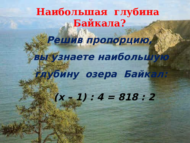 Наибольшая глубина Байкала? Решив пропорцию, вы узнаете наибольшую глубину озера Байкал:  (x – 1) : 4 = 818 : 2  