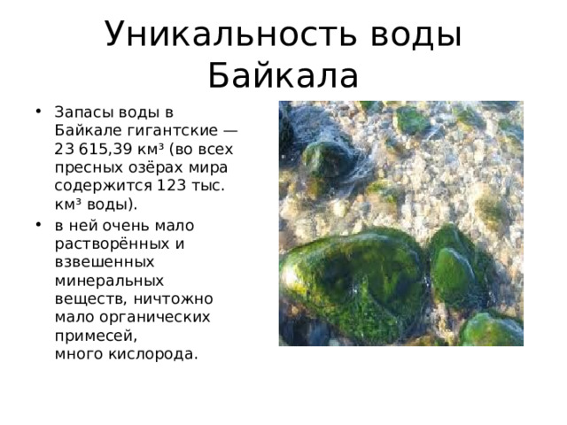 Уникальность воды Байкала Запасы воды в Байкале гигантские — 23 615,39 км³ (во всех пресных озёрах мира содержится 123 тыс. км³ воды). в ней очень мало растворённых и взвешенных минеральных веществ, ничтожно мало органических примесей, много кислорода. 