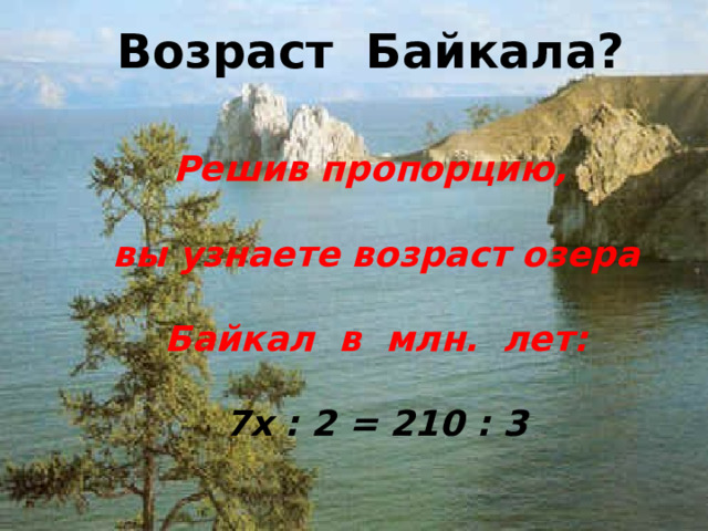 Возраст Байкала? Решив пропорцию, вы узнаете возраст озера Байкал в млн. лет: 7х : 2 = 210 : 3  