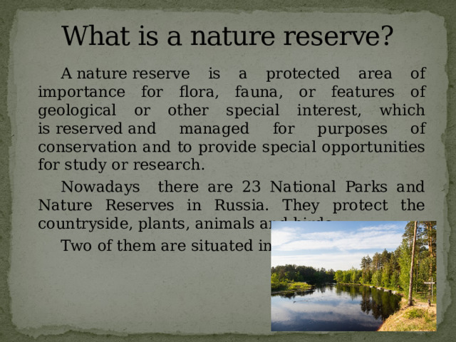 What is a nature reserve?   A nature reserve is a protected area of importance for flora, fauna, or features of geological or other special interest, which is reserved and managed for purposes of conservation and to provide special opportunities for study or research.   Nowadays there are 23 National Parks and Nature Reserves in Russia. They protect the countryside, plants, animals and birds.   Two of them are situated in Ryazan region. 