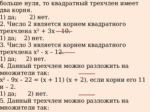 Определить истинны ли приведенные утверждения, выбрав ответ да или нет.  1. Если дискриминант квадратного трехчлена больше нуля, то квадратный трехчлен имеет два корня.  1) да; 2) нет.  2. Число 2 является корнем квадратного трехчлена х² + 3х – 10.  1) да; 2) нет.  3. Число 3 является корнем квадратного трехчлена х² - х – 12.  1) да; 2) нет.  4. Данный трехчлен можно разложить на множители так:  х² - 9х – 22 = (х + 11) (х + 2), если корни его 11 и – 2.  1) да; 2) нет.  5. Данный трехчлен можно разложить на множители так:  5х² - 8х – 4 = (х – 2) (х + 0,4), если корни его 2 и -0,4.  1) да; 2) нет. 
