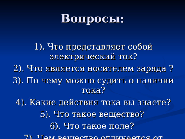Вопросы: 1). Что представляет собой электрический ток? 2). Что является носителем заряда ? 3). По чему можно судить о наличии тока? 4). Какие действия тока вы знаете? 5). Что такое вещество? 6). Что такое поле? 7). Чем вещество отличается от поля? 