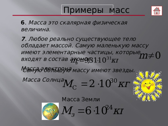 Примеры масс 6 . Масса это скалярная физическая величина. 7 . Любое реально существующее тело обладает массой. Самую маленькую массу имеют элементарные частицы, которые входят в состав атомов. Масса электрона Самую большую массу имеют звезды. Масса Солнца Масса Земли  