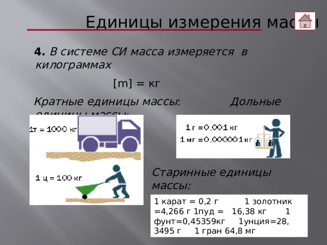  Единицы измерения массы  4.  В системе СИ масса измеряется в килограммах   [m] = кг  Кратные единицы массы : Дольные единицы массы : Старинные единицы массы: 1 карат = 0,2 г 1 золотник =4,266 г 1пуд = 16,38 кг 1 фунт=0,45359кг 1унция=28, 3495 г 1 гран 64,8 мг   