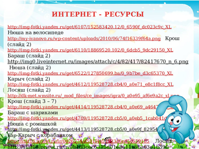 ИНТЕРНЕТ - РЕСУРСЫ http://img-fotki.yandex.ru/get/6107/152583420.12/0_6590f_dc023c9c_XL  Нюша на велосипеде http://my-ivanovo.ru/wp-content/uploads/2010/06/74f16339f64a.png  Крош (слайд 2) http://img-fotki.yandex.ru/get/6110/18869520.102/0_6dcb5_9dc29150_XL  Бараш (слайд 2) http://img0.liveinternet.ru/images/attach/c/4/82/417/82417670_n_6.png  Нюша (слайд 2) http://img-fotki.yandex.ru/get/6522/127850699.ba/0_9b7be_d3c65370_XL  Карыч (слайд 2) http://img-fotki.yandex.ru/get/4612/119528728.cb4/0_a0e71_e8c1f8cc_XL  Лосяш (слайд 2) http://dk-met.wmsite.ru/_mod_files/ce_images/igra/0_a0e95_af6e9a2c_xl.png  Крош (слайд 3 – 7) http://img-fotki.yandex.ru/get/4414/119528728.cb4/0_a0e69_a464749a_XL  Бараш с шариками http://img-fotki.yandex.ru/get/4709/119528728.cb5/0_a0eb5_1cab041d_XL  Нюша с ромашкой http://img-fotki.yandex.ru/get/4413/119528728.cb5/0_a0e9f_82954224_XL  Кар- Карыч с корабликом http://stat16.privet.ru/lr/0d26274af501f4e51923a6ed5e659105  Лосяш http://stat18.privet.ru/lr/0b1d3cec6375d01e8e11a66a63e1b390  бабочка http://foto.planetadruzey.ru/2125938.jpeg  картинка для фона 