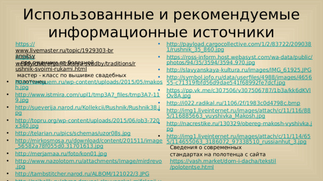 Использованные и рекомендуемые информационные источники https :// www.livemaster.ru/topic/1929303-brannitsy  - про рушники от болезней http://payload.cargocollective.com/1/2/83722/2090381/rushnik_35_860.jpg https://ross-inform.host.webasyst.com/wa-data/public/photos/94/35/3594/3594.970.jpg http://slavyanskaya-kultura.ru/images/IMG_61925.JPG http://symbol.jofo.ru/data/userfiles/4988/images/465655-c71319fbfd56d9dae541f68992fe7dcf.jpg https://pp.vk.me/c307506/v307506787/1b3a/kk6dKVlOv8A.jpg http://i022.radikal.ru/1106/2f/1983c0d4798c.bmp http://img1.liveinternet.ru/images/attach/c/11/116/885/116885663_vuyshivka_Makosh.jpg http://nacrestike.ru/130329/obereg-makosh-vyshivka.jpg http://img1.liveinternet.ru/images/attach/c/11/114/655/114655063_3186072_97338510_russianhut_3.jpg https:// weddy.club/organizatsiya-svadby/traditions/rushnik-svoimi-rukami.html  мастер - класс по вышивке свадебных полотенец http://vanguem.ru/wp-content/uploads/2015/05/makosh.jpg http://www.istmira.com/upl1/tmp3A7_files/tmp3A7-119.jpg http://sueverija.narod.ru/Kollekcii/Rushnik/Rushnik38.jpg http://topru.org/wp-content/uploads/2015/06/ob3-720x340.jpg http://telarian.ru/pics/schemas/uzor08s.jpg http://mirkosmosa.ru/download/content/201511/image_56582a78f055d0.31701613.jpg http://merjamaa.ru/foto/kon01.jpg http://www.nazolotom.ru/attachments/Image/mirdrevo.jpg http://tambstitcher.narod.ru/ALBOM/121022/3.JPG http://psiholik.ru/obraz-drevnej-slavyanskoj-mifologii-v-motivah-russkoj-narodnoj/693944_html_m105d3275.png http://cs5.livemaster.ru/storage/6f/72/6add94840d58aa29e965aa0878rn--russkij-stil-rushnik-domashnij-obereg.jpg Сведения о современных стандартах на полотенца с сайта https://vash.market/dom-i-dacha/tekstil/polotentse.html  https://bastiliya.com/amuleti-oberegi/magiya-shitogo-rushnika-t610.html 
