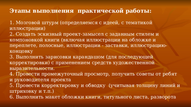 Этапы выполнения практической работы: 1. Мозговой штурм (определяемся с идеей, с тематикой иллюстрации) 2. Создать эскизный проект-замысел с заданным стилем и компоновкой книги (включая иллюстрации на обложке и переплете, полосные, иллюстрации - заставки, иллюстрацию-концовку 3. Выполнить зарисовки карандашом (для последующей корректировки) с применением средств художественной выразительности. 4. Провести промежуточный просмотр, получить советы от ребят и руководителя проекта 5. Провести корректировку и обводку (учитывая толщину линий и штриховку и т.п.) 6. Выполнить макет обложки книги, титульного листа, разворота  