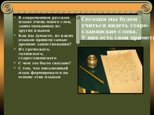 Сегодня мы будем учиться видеть старо- славянские слова. У них есть свои приметы  В современном русском языке очень много слов, заимствованных из других языков Как вы думаете, из каких языков пришли самые древние заимствования? Из греческого, латинского, старославянского С чем это было связано? С тем, что письменный язык формировался на основе этих языков 