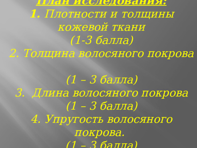   План исследования:  1. Плотности и толщины кожевой ткани  (1-3 балла)  2. Толщина волосяного покрова  (1 – 3 балла)  3. Длина волосяного покрова  (1 – 3 балла)  4. Упругость волосяного покрова.  (1 – 3 балла)   