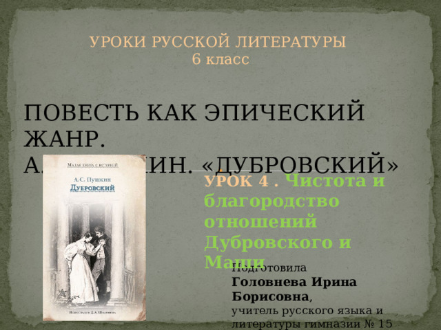 УРОКИ РУССКОЙ ЛИТЕРАТУРЫ 6 класс ПОВЕСТЬ КАК ЭПИЧЕСКИЙ ЖАНР. А.С.ПУШКИН. «ДУБРОВСКИЙ» УРОК 4 . Чистота и благородство отношений Дубровского и Маши Подготовила Головнева Ирина Борисовна , учитель русского языка и литературы гимназии № 15 г.Минска 